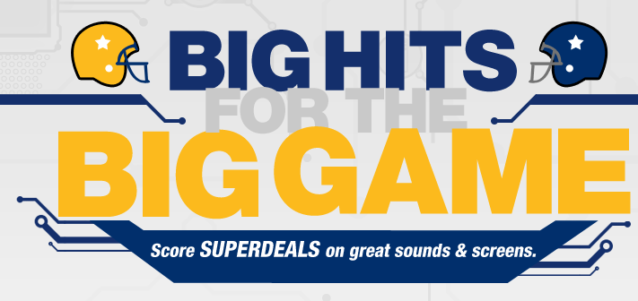 BIG HITS FOR THE BIG GAME. Score SUPERDEALS on great sounds & screens.