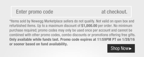 *Items sold by Newegg Marketplace sellers do not qualify. Not valid on open box and refurbished items. Up to a maximum discount of $1,000.00 per order. No minimum purchase required; promo codes may only be used once per account and cannot be combined with other promo codes, combo discounts or promotions offering free gifts. Only available while funds last. Promo code expires at 11:59PM PT on 1/28/16 or sooner based on fund availability.