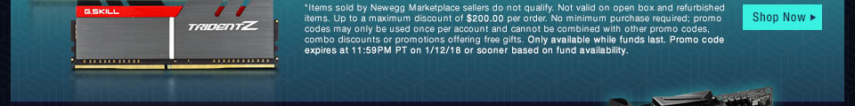 *Items sold by Newegg Marketplace sellers do not qualify. Not valid on open box and refurbished items. Up to a maximum discount of $200.00 per order. No minimum purchase required; promo codes may only be used once per account and cannot be combined with other promo codes, combo discounts or promotions offering free gifts. Only available while funds last. Promo code expires at 11:59PM PT on 1/12/18 or sooner based on fund availability.