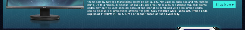 *Items sold by Newegg Marketplace sellers do not qualify. Not valid on open box and refurbished items. Up to a maximum discount of $500.00 per order. No minimum purchase required; promo codes may only be used once per account and cannot be combined with other promo codes, combo discounts or promotions offering free gifts. Only available while funds last. Promo code expires at 11:59PM PT on 1/17/18 or sooner based on fund availability. 