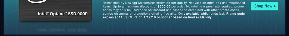 *Items sold by Newegg Marketplace sellers do not qualify. Not valid on open box and refurbished items. Up to a maximum discount of $500.00 per order. No minimum purchase required; promo codes may only be used once per account and cannot be combined with other promo codes, combo discounts or promotions offering free gifts. Only available while funds last. Promo code expires at 11:59PM PT on 1/12/18 or sooner based on fund availability. 