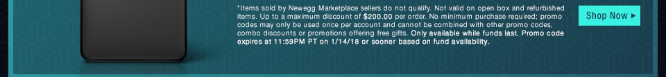 *Items sold by Newegg Marketplace sellers do not qualify. Not valid on open box and refurbished items. Up to a maximum discount of $200.00 per order. No minimum purchase required; promo codes may only be used once per account and cannot be combined with other promo codes, combo discounts or promotions offering free gifts. Only available while funds last. Promo code expires at 11:59PM PT on 1/14/18 or sooner based on fund availability.