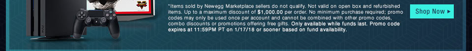 *Items sold by Newegg Marketplace sellers do not qualify. Not valid on open box and refurbished items. Up to a maximum discount of $10,000.00 per order. No minimum purchase required; promo codes may only be used once per account. Only available while funds last. Promo code expires at 11:59PM PT on 1/17/18 or sooner based on fund availability. 
