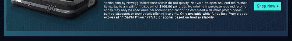 *Items sold by Newegg Marketplace sellers do not qualify. Not valid on open box and refurbished items. Up to a maximum discount of $100.00 per order. No minimum purchase required; promo codes may only be used once per account and cannot be combined with other promo codes, combo discounts or promotions offering free gifts. Only available while funds last. Promo code expires at 11:59PM PT on 1/17/18 or sooner based on fund availability.