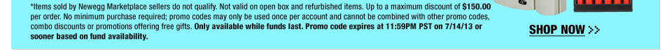 *Items sold by Newegg Marketplace sellers do not qualify. Not valid on open box and refurbished items. Up to a maximum discount of $150.00 per order. No minimum purchase required; promo codes may only be used once per account and cannot be combined with other promo codes, combo discounts or promotions offering free gifts. Only available while funds last. Promo code expires at 11:59PM PST on 7/14/13 or sooner based on fund availability.  