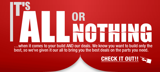 IT’S ALL OR NOTHING
...when it comes to your build AND our deals. We know you want to build only the best, so we’ve given it our all to bring you the best deals on the parts you need. CHECK IT OUT!!