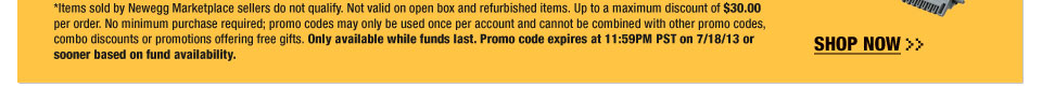 *Items sold by Newegg Marketplace sellers do not qualify. Not valid on open box and refurbished items. Up to a maximum discount of $30.00 per order. No minimum purchase required; promo codes may only be used once per account and cannot be combined with other promo codes, combo discounts or promotions offering free gifts. Only available while funds last. Promo code expires at 11:59PM PST on 7/22/13 or sooner based on fund availability. 