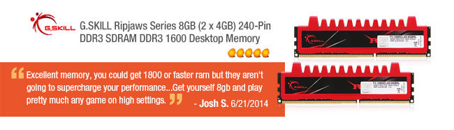 G.SKILL Ripjaws Series 8GB (2 x 4GB) 240-Pin DDR3 SDRAM DDR3 1600 Desktop Memory. Excellent memory, you could get 1800 or faster ram but they aren't going to supercharge your performance...Get yourself 8gb and play pretty much any game on high settings. Brendan C. 7/9/2014