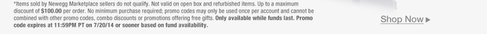 *Items sold by Newegg Marketplace sellers do not qualify. Not valid on open box and refurbished items. Up to a maximum discount of $100.00 per order. No minimum purchase required; promo codes may only be used once per account and cannot be combined with other promo codes, combo discounts or promotions offering free gifts. Only available while funds last. Promo code expires at 11:59PM PT on 7/20/14 or sooner based on fund availability.