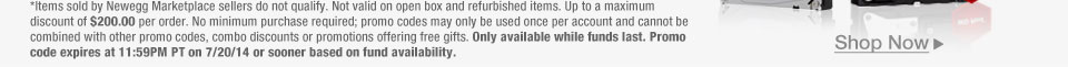 *Items sold by Newegg Marketplace sellers do not qualify. Not valid on open box and refurbished items. Up to a maximum discount of $200.00 per order. No minimum purchase required; promo codes may only be used once per account and cannot be combined with other promo codes, combo discounts or promotions offering free gifts. Only available while funds last. Promo code expires at 11:59PM PT on 7/20/14 or sooner based on fund availability.