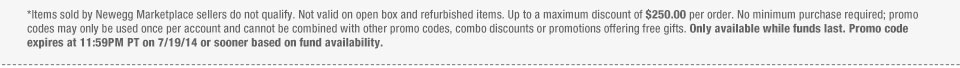 *Items sold by Newegg Marketplace sellers do not qualify. Not valid on open box and refurbished items. Up to a maximum discount of $250.00 per order. No minimum purchase required; promo codes may only be used once per account and cannot be combined with other promo codes, combo discounts or promotions offering free gifts. Only available while funds last. Promo code expires at 11:59PM PT on 7/19/14 or sooner based on fund availability.