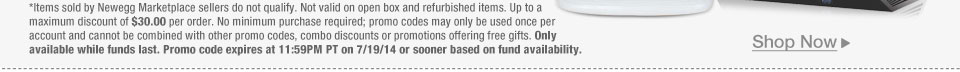 *Items sold by Newegg Marketplace sellers do not qualify. Not valid on open box and refurbished items. Up to a maximum discount of $30.00 per order. No minimum purchase required; promo codes may only be used once per account and cannot be combined with other promo codes, combo discounts or promotions offering free gifts. Only available while funds last. Promo code expires at 11:59PM PT on 7/19/14 or sooner based on fund availability.