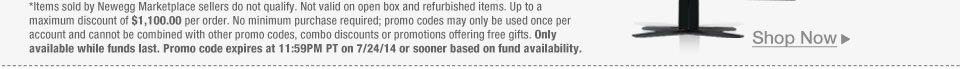 *Items sold by Newegg Marketplace sellers do not qualify. Not valid on open box and refurbished items. Up to a maximum discount of $1,100.00 per order. No minimum purchase required; promo codes may only be used once per account and cannot be combined with other promo codes, combo discounts or promotions offering free gifts. Only available while funds last. Promo code expires at 11:59PM PT on 7/24/14 or sooner based on fund availability.