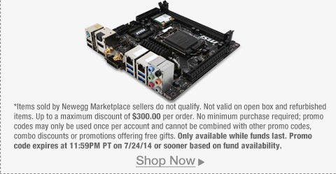 *Items sold by Newegg Marketplace sellers do not qualify. Not valid on open box and refurbished items. Up to a maximum discount of $300.00 per order. No minimum purchase required; promo codes may only be used once per account and cannot be combined with other promo codes, combo discounts or promotions offering free gifts. Only available while funds last. Promo code expires at 11:59PM PT on 7/24/14 or sooner based on fund availability.