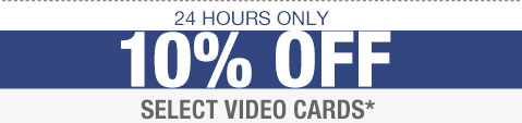 24 HOURS ONLY. 10% OFF SELECT VIDEO CARDS*