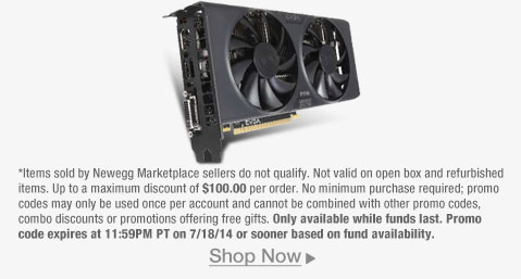 *Items sold by Newegg Marketplace sellers do not qualify. Not valid on open box and refurbished items. Up to a maximum discount of $100.00 per order. No minimum purchase required; promo codes may only be used once per account and cannot be combined with other promo codes, combo discounts or promotions offering free gifts. Only available while funds last. Promo code expires at 11:59PM PT on 7/18/14 or sooner based on fund availability.