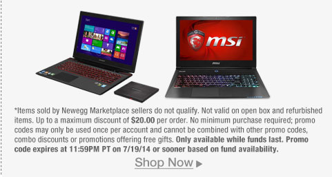 *Items sold by Newegg Marketplace sellers do not qualify. Not valid on open box and refurbished items. Up to a maximum discount of $20.00 per order. No minimum purchase required; promo codes may only be used once per account and cannot be combined with other promo codes, combo discounts or promotions offering free gifts. Only available while funds last. Promo code expires at 11:59PM PT on 7/19/14 or sooner based on fund availability.