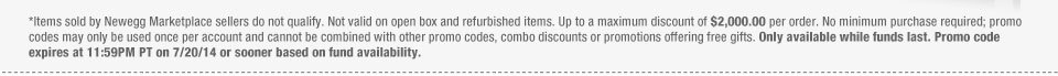 *Items sold by Newegg Marketplace sellers do not qualify. Not valid on open box and refurbished items. Up to a maximum discount of $2,000.00 per order. No minimum purchase required; promo codes may only be used once per account and cannot be combined with other promo codes, combo discounts or promotions offering free gifts. Only available while funds last. Promo code expires at 11:59PM PT on 7/20/14 or sooner based on fund availability.