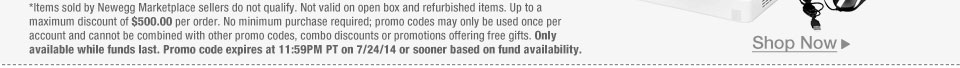 *Items sold by Newegg Marketplace sellers do not qualify. Not valid on open box and refurbished items. Up to a maximum discount of $500.00 per order. No minimum purchase required; promo codes may only be used once per account and cannot be combined with other promo codes, combo discounts or promotions offering free gifts. Only available while funds last. Promo code expires at 11:59PM PT on 7/24/14 or sooner based on fund availability.