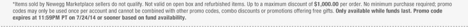 *Items sold by Newegg Marketplace sellers do not qualify. Not valid on open box and refurbished items. Up to a maximum discount of $1,000.00 per order. No minimum purchase required; promo codes may only be used once per account and cannot be combined with other promo codes, combo discounts or promotions offering free gifts. Only available while funds last. Promo code expires at 11:59PM PT on 7/24/14 or sooner based on fund availability.