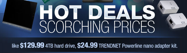 HOT DEALS, SCORCHING PRICES. like $129.99 4TB hard drive, $24.99 TRENDNET Powerline nano adapter kit.