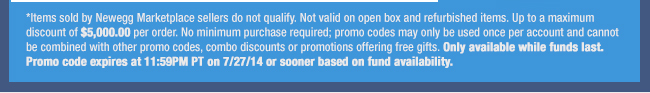 *Items sold by Newegg Marketplace sellers do not qualify. Not valid on open box and refurbished items. Up to a maximum discount of $5,000.00 per order. No minimum purchase required; promo codes may only be used once per account and cannot be combined with other promo codes, combo discounts or promotions offering free gifts. Only available while funds last. Promo code expires at 11:59PM PT on 7/27/14 or sooner based on fund availability. 