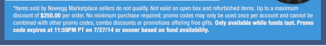 *Items sold by Newegg Marketplace sellers do not qualify. Not valid on open box and refurbished items. Up to a maximum discount of $250.00 per order. No minimum purchase required; promo codes may only be used once per account and cannot be combined with other promo codes, combo discounts or promotions offering free gifts. Only available while funds last. Promo code expires at 11:59PM PT on 7/27/14 or sooner based on fund availability. 