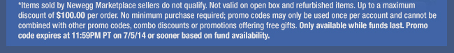 *Items sold by Newegg Marketplace sellers do not qualify. Not valid on open box and refurbished items. Up to a maximum discount of $100.00 per order. No minimum purchase required; promo codes may only be used once per account and cannot be combined with other promo codes, combo discounts or promotions offering free gifts. Only available while funds last. Promo code expires at 11:59PM PT on 7/5/14 or sooner based on fund availability. 