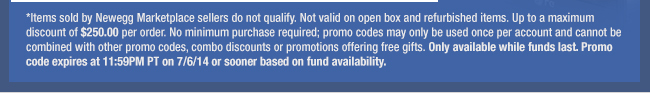 *Items sold by Newegg Marketplace sellers do not qualify. Not valid on open box and refurbished items. Up to a maximum discount of $250.00 per order. No minimum purchase required; promo codes may only be used once per account and cannot be combined with other promo codes, combo discounts or promotions offering free gifts. Only available while funds last. Promo code expires at 11:59PM PT on 7/6/14 or sooner based on fund availability. 