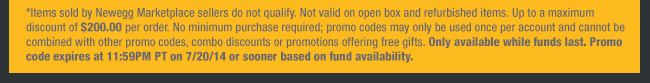 *Items sold by Newegg Marketplace sellers do not qualify. Not valid on open box and refurbished items. Up to a maximum discount of $200.00 per order. No minimum purchase required; promo codes may only be used once per account and cannot be combined with other promo codes, combo discounts or promotions offering free gifts. Only available while funds last. Promo code expires at 11:59PM PT on 7/20/14 or sooner based on fund availability. 