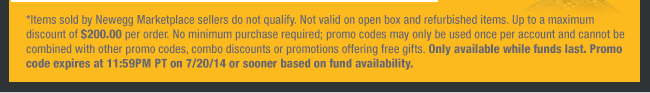 *Items sold by Newegg Marketplace sellers do not qualify. Not valid on open box and refurbished items. Up to a maximum discount of $200.00 per order. No minimum purchase required; promo codes may only be used once per account and cannot be combined with other promo codes, combo discounts or promotions offering free gifts. Only available while funds last. Promo code expires at 11:59PM PT on 7/20/14 or sooner based on fund availability. 