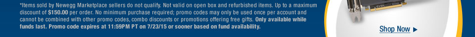 *Items sold by Newegg Marketplace sellers do not qualify. Not valid on open box and refurbished items. Up to a maximum discount of $150.00 per order. No minimum purchase required; promo codes may only be used once per account and cannot be combined with other promo codes, combo discounts or promotions offering free gifts. Only available while funds last. Promo code expires at 11:59PM PT on 7/23/15 or sooner based on fund availability.