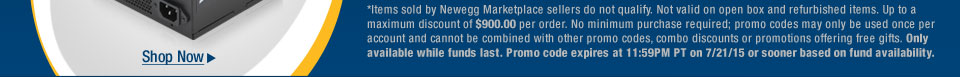 *Items sold by Newegg Marketplace sellers do not qualify. Not valid on open box and refurbished items. Up to a maximum discount of $900.00 per order. No minimum purchase required; promo codes may only be used once per account and cannot be combined with other promo codes, combo discounts or promotions offering free gifts. Only available while funds last. Promo code expires at 11:59PM PT on 7/21/15 or sooner based on fund availability.