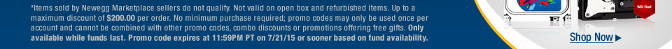 *Items sold by Newegg Marketplace sellers do not qualify. Not valid on open box and refurbished items. Up to a maximum discount of $200.00 per order. No minimum purchase required; promo codes may only be used once per account and cannot be combined with other promo codes, combo discounts or promotions offering free gifts. Only available while funds last. Promo code expires at 11:59PM PT on 7/21/15 or sooner based on fund availability.