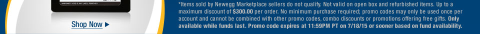 *Items sold by Newegg Marketplace sellers do not qualify. Not valid on open box and refurbished items. Up to a maximum discount of $300.00 per order. No minimum purchase required; promo codes may only be used once per account and cannot be combined with other promo codes, combo discounts or promotions offering free gifts. Only available while funds last. Promo code expires at 11:59PM PT on 7/18/15 or sooner based on fund availability.