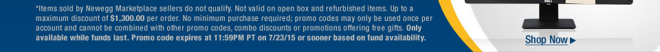 *Items sold by Newegg Marketplace sellers do not qualify. Not valid on open box and refurbished items. Up to a maximum discount of $1,300.00 per order. No minimum purchase required; promo codes may only be used once per account and cannot be combined with other promo codes, combo discounts or promotions offering free gifts. Only available while funds last. Promo code expires at 11:59PM PT on 7/23/15 or sooner based on fund availability.