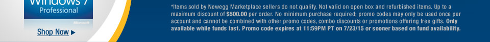 *Items sold by Newegg Marketplace sellers do not qualify. Not valid on open box and refurbished items. Up to a maximum discount of $500.00 per order. No minimum purchase required; promo codes may only be used once per account and cannot be combined with other promo codes, combo discounts or promotions offering free gifts. Only available while funds last. Promo code expires at 11:59PM PT on 7/23/15 or sooner based on fund availability.