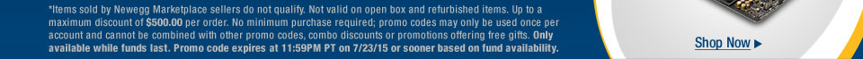 *Items sold by Newegg Marketplace sellers do not qualify. Not valid on open box and refurbished items. Up to a maximum discount of $500.00 per order. No minimum purchase required; promo codes may only be used once per account and cannot be combined with other promo codes, combo discounts or promotions offering free gifts. Only available while funds last. Promo code expires at 11:59PM PT on 7/23/15 or sooner based on fund availability.