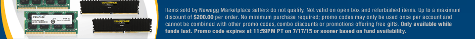 *Items sold by Newegg Marketplace sellers do not qualify. Not valid on open box and refurbished items. Up to a maximum discount of $200.00 per order. No minimum purchase required; promo codes may only be used once per account and cannot be combined with other promo codes, combo discounts or promotions offering free gifts. Only available while funds last. Promo code expires at 11:59PM PT on 7/17/15 or sooner based on fund availability.
