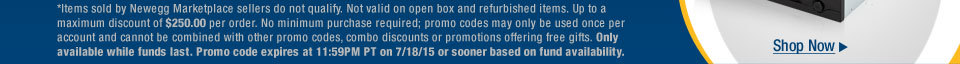 *Items sold by Newegg Marketplace sellers do not qualify. Not valid on open box and refurbished items. Up to a maximum discount of $250.00 per order. No minimum purchase required; promo codes may only be used once per account and cannot be combined with other promo codes, combo discounts or promotions offering free gifts. Only available while funds last. Promo code expires at 11:59PM PT on 7/18/15 or sooner based on fund availability.