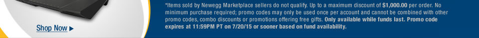 *Items sold by Newegg Marketplace sellers do not qualify. Not valid on open box and refurbished items. Up to a maximum discount of $1,000.00 per order. No minimum purchase required; promo codes may only be used once per account and cannot be combined with other promo codes, combo discounts or promotions offering free gifts. Only available while funds last. Promo code expires at 11:59PM PT on 7/20/15 or sooner based on fund availability.