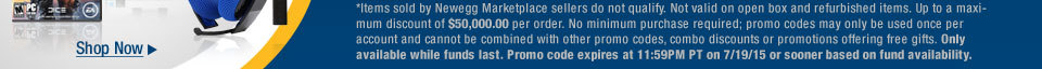 *Items sold by Newegg Marketplace sellers do not qualify. Not valid on open box and refurbished items. Up to a maximum discount of $50,000.00 per order. No minimum purchase required; promo codes may only be used once per account and cannot be combined with other promo codes, combo discounts or promotions offering free gifts. Only available while funds last. Promo code expires at 11:59PM PT on 7/19/15 or sooner based on fund availability.