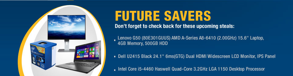 FUTURE SAVERS
Don't forget to check back for these upcoming steals:
- Lenovo G50 (80E301GUUS) AMD A-Series A8-6410 (2.00GHz) 15.6" Laptop, 4GB Memory, 500GB HDD
- Dell U2415 Black 24.1" 6ms(GTG) Dual HDMI Widescreen LCD Monitor, IPS Panel
- Intel Core i5-4460 Haswell Quad-Core 3.2GHz LGA 1150 Desktop Processor