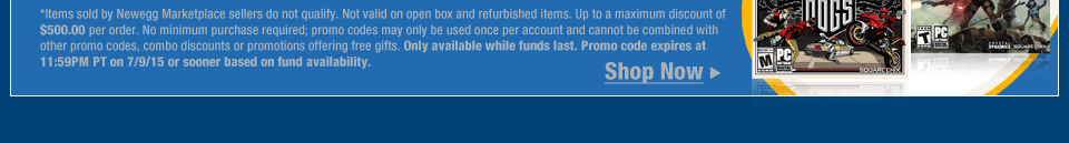 *Items sold by Newegg Marketplace sellers do not qualify. Not valid on open box and refurbished items. Up to a maximum discount of $500.00 per order. No minimum purchase required; promo codes may only be used once per account and cannot be combined with other promo codes, combo discounts or promotions offering free gifts. Only available while funds last. Promo code expires at 11:59PM PT on 7/9/15 or sooner based on fund availability.