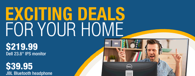 EXCITING DEALS FOR YOUR HOME.  
$219.99 Dell 23.8" IPS monitor, $39.95 JBL Bluetooth headphone.