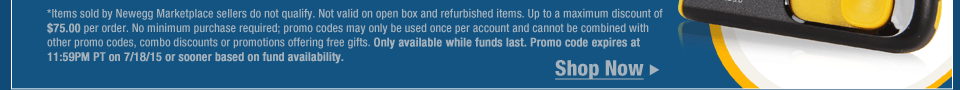 *Items sold by Newegg Marketplace sellers do not qualify. Not valid on open box and refurbished items. Up to a maximum discount of $75.00 per order. No minimum purchase required; promo codes may only be used once per account and cannot be combined with other promo codes, combo discounts or promotions offering free gifts. Only available while funds last. Promo code expires at 11:59PM PT on 7/18/15 or sooner based on fund availability.  