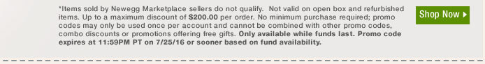 *Items sold by Newegg Marketplace sellers do not qualify. Not valid on open box and refurbished items. Up to a maximum discount of $200.00 per order. No minimum purchase required; promo codes may only be used once per account and cannot be combined with other promo codes, combo discounts or promotions offering free gifts. Only available while funds last. Promo code expires at 11:59PM PT on 7/25/16 or sooner based on fund availability.