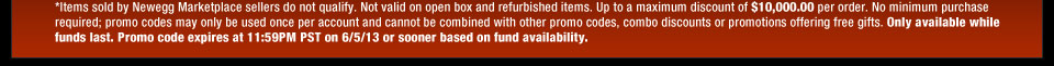 *Items sold by Newegg Marketplace sellers do not qualify. Not valid on open box and refurbished items. Up to a maximum discount of $10,000.00 per order. No minimum purchase required; promo codes may only be used once per account and cannot be combined with other promo codes, combo discounts or promotions offering free gifts. Only available while funds last. Promo code expires at 11:59PM PST on 6/5/13 or sooner based on fund availability.
