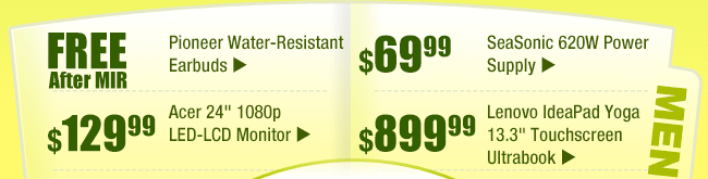 MENU:
FREE (after MIR) -- Pioneer Water-Resistant Earbuds
$129.99 -- Acer 24" 1080p LED-LCD Monitor
$69.99 -- SeaSonic 620W Power Supply
$899.99 -- Lenovo IdeaPad Yoga 13.3" Touchscreen Ultrabook