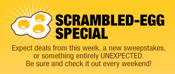 SCRAMBLED-EGG SPECIAL: 
Expect deals from this week, a new sweepstakes, or something entirely UNEXPECTED. Be sure and check it out every weekend!